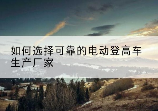 昭苏电动登高车厂家-如何选择可靠的电动登高车生产厂家