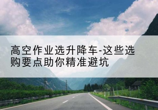 昭苏升降车厂家-高空作业选升降车-这些选购要点助你*避坑