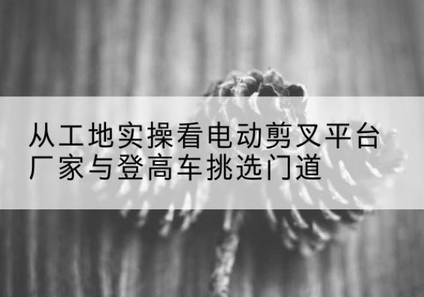 昭苏电动剪叉升降平台厂家-从工地实操看电动剪叉平台厂家与登高车挑选门道