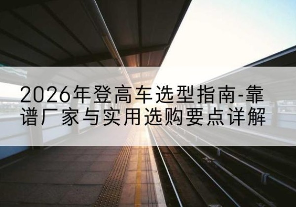 昭苏登高车厂家推荐-2026年登高车选型指南-靠谱厂家与实用选购要点详解